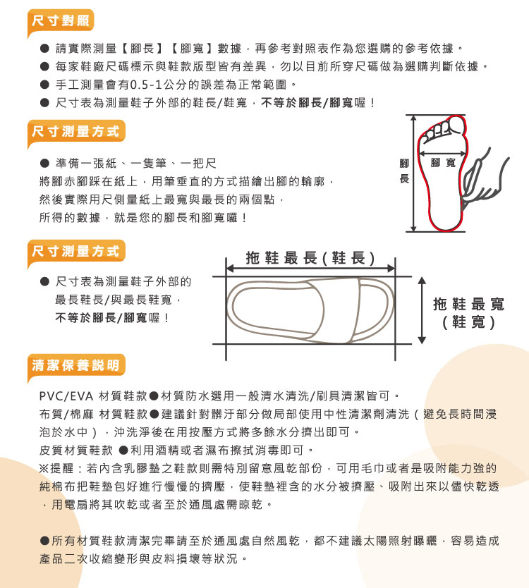 尺寸對照請實際測量【】【腳寬】數據再參考對照表作為您選購的參考依據。 每家鞋廠尺碼標示與鞋款版型皆有差異勿以目前所穿尺碼做為選購判斷依據。手工測量會有0.5-1公分的誤差為正常範圍。尺寸表為測量鞋子外部的鞋長/鞋寬不等於腳長/腳寬喔!尺寸測量方式● 準備一張紙、一隻筆、一把尺將腳赤腳踩在紙上用筆垂直的方式描繪出腳的輪廓,然後實際用尺側量紙上最寬與最長的兩個點,所得的數據,就是您的腳長和腳寬囉!尺寸測量方式腳長腳寬拖鞋最長(鞋長)尺寸表為測量鞋子外部的最長鞋長/與最長鞋寬,不等於腳長/腳寬喔!拖鞋最寬(鞋寬)清潔保養說明PVC/EVA 材質鞋款●材質防水選用一般清水清洗/刷具清潔皆可。布質/棉麻 材質鞋款 建議針對髒汙部分做局部使用中性清潔劑清洗(避免長時間浸泡於水中),沖洗淨後在用按壓方式將多餘水分擠出即可。皮質材質鞋款 ●利用酒精或者濕布擦拭消毒即可。※提醒若內含乳膠墊之鞋款則需特別留意風乾部份,可用毛巾或者是吸附能力強的純棉布把鞋墊包好進行慢慢的擠壓,使鞋墊裡含的水分被擠壓、吸附出來以儘快乾透用電扇將其吹乾或者至於通風處晾乾。●所有材質鞋款清潔完畢請至於通風處自然風乾,都不建議太陽照射曝曬,容易造成產品二次收縮變形與皮料損壞等狀況。