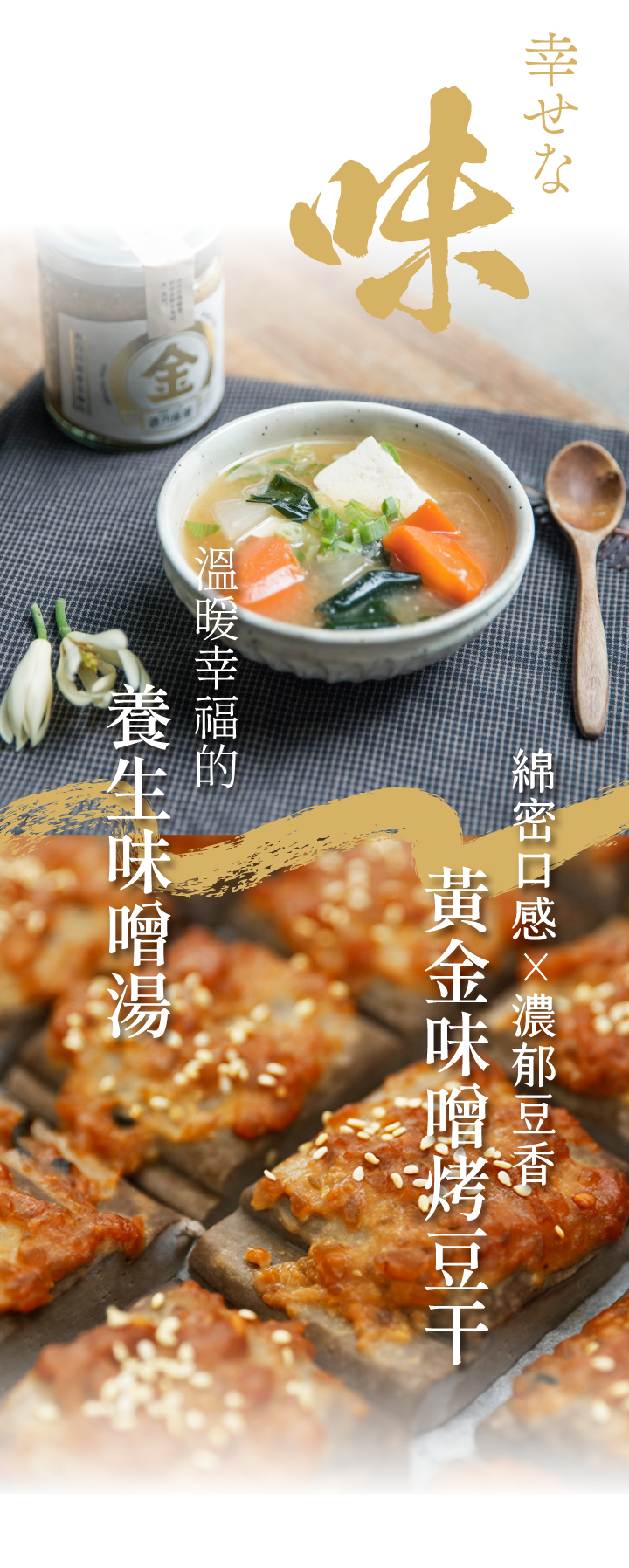 金味噌嚴選國產非基改大豆，經過日本百年味增老店優良菌種「糀」，經過3個月釀造，加入海帶芽與柴魚進行2次發酵，味噌濃郁甘醇，在豆香中帶著一股自然的海鮮味，純天然手工釀造製成，國產大豆較無豆青味，豆香味更濃郁，每一口都品嘗得到禾乃川手工釀造的用心。 | 改變生命的豆漿店 | 禾乃川國產豆製所