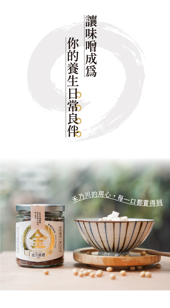 金味噌嚴選國產非基改大豆，經過日本百年味增老店優良菌種「糀」，經過3個月釀造，加入海帶芽與柴魚進行2次發酵，味噌濃郁甘醇，在豆香中帶著一股自然的海鮮味，純天然手工釀造製成，國產大豆較無豆青味，豆香味更濃郁，每一口都品嘗得到禾乃川手工釀造的用心。 | 改變生命的豆漿店 | 禾乃川國產豆製所