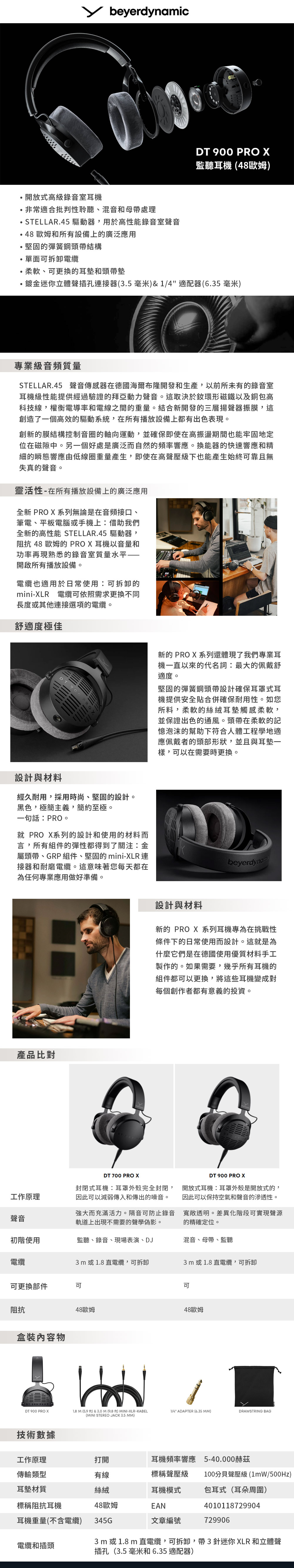 beyerdynamicDT 900 PRO 監聽耳機 (48歐姆開放式高級錄音室耳機非常適合批判性聆聽、混音和母帶處理STELLAR.45驅動器用於高性能錄音室聲音48 歐姆和所有設備上的廣泛應用堅固的彈簧鋼頭帶結構單面可拆卸電纜柔軟、可更換的耳墊和頭帶墊鍍金迷你立體聲插孔連接器(3.5毫米& 適配器(6.35毫米)專業級音頻質量STELLAR.45 聲音傳感器在德國海爾布隆開發和生產,以前所未有的錄音室耳機級性能提供經過驗證的拜亞動力聲音。這取決於環形磁鐵以及銅包高科技線,權衡電導率和電線之間的重量。結合新開發的三層揚聲器振膜,這創造了一個高效的驅動系統,在所有播放設備上都有出色表現。創新的膜結構控制音圈的軸向運動,並確保即使在高振盪期間也能牢固地定位在磁隙中。另一個好處是廣泛而自然的頻率響應。換能器的快速響應和精細的瞬態響應由低線圈重量產生,即使在高聲壓級下也能產生始終可靠且無失真的聲音。靈活性-在所有播放設備上的廣泛應用全新 PRO  系列無論是在音頻接口、筆電、平板電腦或手機上:借助我們全新的高性能 STELLAR.45 驅動器,阻抗 48 歐姆的PROX耳機音量和功率再現熟悉的錄音室質量水平——開啟所有播放設備。電纜也適用於日常使用:可拆卸的mini-XLR 電纜可依照需求更換不同長度或其他連接選項的電纜。舒適度極佳90設計與材料經久耐用,採用時尚、堅固的設計。黑色,極簡主義,簡約至極。一句話:PRO。就 PRO X系列的設計和使用的材料而言,所有組件的彈性都得到了關注:金屬頭帶、GRP組件、堅固的mini-XLR連接器和耐磨電纜。這意味著您每天都在為任何專業應用做好準備。產品比對新的 PRO X 系列還體現了我們專業耳機一直以來的代名詞:最大的佩戴舒適度。堅固的彈簧鋼頭帶設計確保耳罩式耳機提供安全貼合併確保耐用性。如您所料,柔軟的絲絨耳墊觸感柔軟,並保證出色的通風。頭帶在柔軟的記憶泡沫的幫助下符合人體工程學地適應佩戴者的頭部形狀,並且與耳墊一樣,可以在需要時更換。DT 700 PRO Xbeyerdynam設計與材料新的 PRO X 系列耳機專為在挑戰性條件下的日常使用而設計。這就是為什麼它們是在德國使用優質材料手工製作的。如果需要,幾乎所有耳機的組件都可以更換,將這些耳機變成對每個創作者都有意義的投資。DT 900 PRO X工作原理封閉式耳機:耳罩外殼完全封閉,因此可以減弱傳入和傳出的噪音。聲音開放式耳機:耳罩外殼是開放式的,因此可以保持空氣和聲音的滲透性。強大而充滿活力。隔音可防止錄音 寬敞透明。差異化階段可實現聲源軌道上出現不需要的聲學偽影。的精確定位。初階使用監聽、錄音、現場表演、DJ混音、母帶、監聽電纜3m或1.8直電纜,可拆卸3m或1.8直電纜,可拆卸可更換部件可可阻抗48歐姆48歐姆盒裝內容物DT 900 PRO X M ( ft) &  M ( ft) MINI-XLR-KABEL1/4 ADAPTER (6.35MM)DRAWSTRING BAG(MINI STEREO JACK 3.5 MM)技術數據工作原理打開耳機頻率響應 5-40.000赫茲傳輸類型有線標稱聲壓級100分貝聲壓級(1mW/500Hz)耳墊材質絲絨耳機模式包耳式(耳朵周圍)標稱阻抗耳機48歐姆EAN4010118729904文章編號729906耳機重量(不含電纜) 345G電纜和插頭3 m 或1.8m 直電纜,可拆卸,帶3針迷你XLR 和立體聲插孔(3.5 毫米和6.35 適配器)