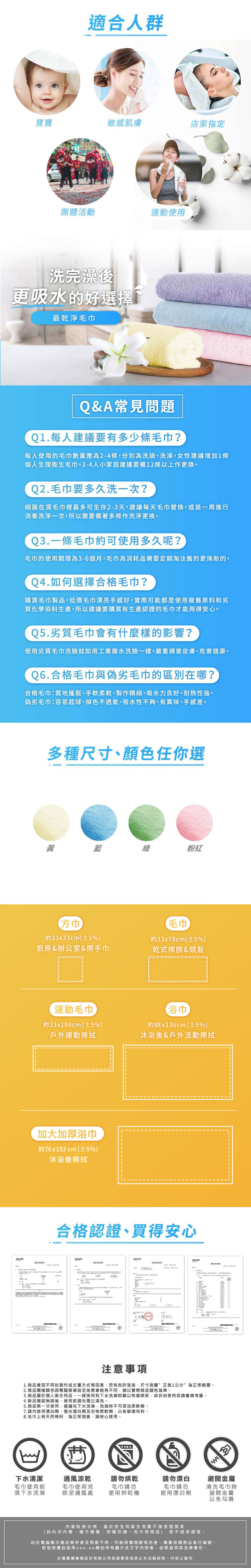 適合人群寶寶敏感肌膚店家指定團體活動運動使用洗完澡後更吸水的好選擇最乾淨毛巾Q&A常見問題Q1.每人建議要有多少條毛巾?每人使用的毛巾數量應為2-4條分別為洗臉、洗澡女性建議增加1條個人生理衛生毛巾。3-4人小家庭建議要備12條以上作更換。Q2.毛巾要多久洗一次?細菌在濕毛巾裡最多可生存2-3天建議每天毛巾替換或是一周進行消毒洗淨一次,所以需要備著多條作洗淨更換。Q3.一條毛巾約可使用多久呢?毛巾的使用期限為3-6個月,毛巾為消耗品需要定期淘汰舊的更換新的。Q4.如何選擇合格毛巾購買毛巾製品,低價毛巾漂亮手感好,實際可能都是使用廢舊原料和劣質化學染料生產,所以建議要購買有生產認證的毛巾才能用得安心。Q5.劣質毛巾會有什麼樣的影響?使用劣質毛巾洗臉就如用工業廢水洗臉一樣,嚴重損害皮膚、危害健康。Q6.合格毛巾與偽劣毛巾的區別在哪?合格毛巾:質地蓬鬆、手軟柔軟、製作精細、吸水力良好、耐熱性強。偽劣毛巾:容易起球、掉色不透氣、吸水性不夠、有異味、手感差。多種尺寸、顏色任你選藍粉紅毛巾約33x33cm±5%廚房&辦公室&擦手巾約33x78cm±5%)乾式擦臉&頭髮運動毛巾約33x6cm(±5%)戶外運動擦拭加大加厚浴巾約76x152 cm (±5%)10沐浴後擦拭 浴巾約68x136cm(±5%)沐浴後&戶外活動擦拭合格認證、買得安心tertek(in)()(n)注意事項1.商品會因不同批製作或丈量方式等因素,而有些許落差,尺寸測量”正負1公分”為正常範圍。2.商品圖檔顏色因電腦螢幕設定差異會略有不同,請以實際商品顏色為準。3.商品屬於個人衛生用品,一經使用和下水洗滌即難以恢復原狀,故拆封使用前請審慎考量。4.新品確認無誤後,使用前請先獨立清洗。5.商品第一次使用,建議先下水洗滌,洗滌時不可添加柔軟精。7.請勿使用漂白劑、螢光增白劑及衣物柔軟劑,以免破壞布料。8.毛巾上有天然棉籽,為正常現象,請安心使用。下水清潔毛巾使用前須下水洗滌通風涼乾毛巾使用完請勿烘乾請勿漂白避開金屬晾至通風處毛巾請勿使用烘乾機毛巾請勿清洗毛巾時使用漂白劑避開金屬以免勾損著貼身衣物,基於安全和衛生考量不接受退換貨(如內衣內褲、襪子褲襪、保暖衣褲、毛巾等商品),恕不接受退貨。由於電腦顯示器的解析度及亮度不同,可能與實物略有色差,購買前請務必進行確認。經發現擅自盜用 non-no網站所有圖片及文字内容者,必將追究其法律責任。台灣儂儂褲襪股份有限公司保留變更或終止本活動時間、內容之權利