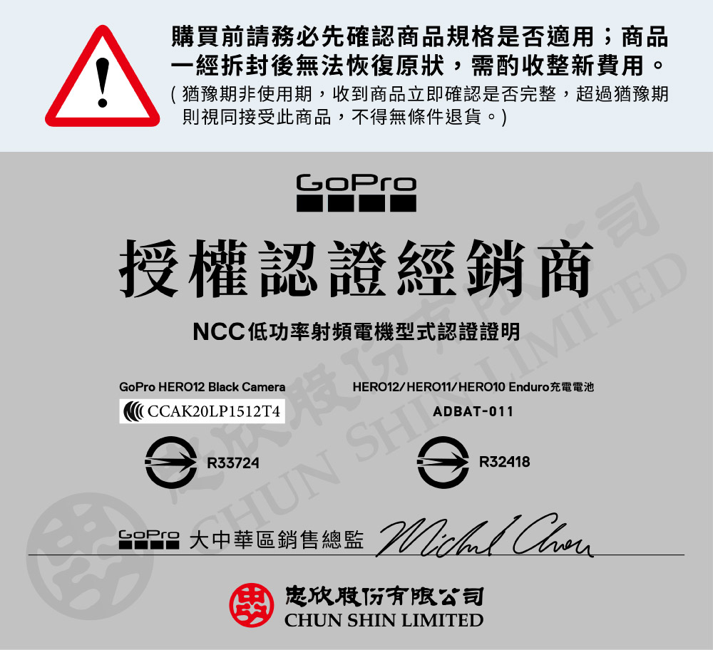^購買前請務必先確認商品規格是否適用;商品一經拆封後無法恢復原狀,需酌收整新費用。(猶豫期非使用期,收到商品立即確認是否完整,超過猶豫期則視同接受此商品,不得無條件退貨。)授權認證經銷商NCC低功率射頻電機型式認證證明 HERO12 Black CamraICCAK20LP1512T4MITEDHERO12/HERO11/HERO10 Enduro充電電池ADBAT-011R33724 SHeR32418GoPro 大中華區銷售總監 忠欣股份有限公司CHUN SHIN LIMITED