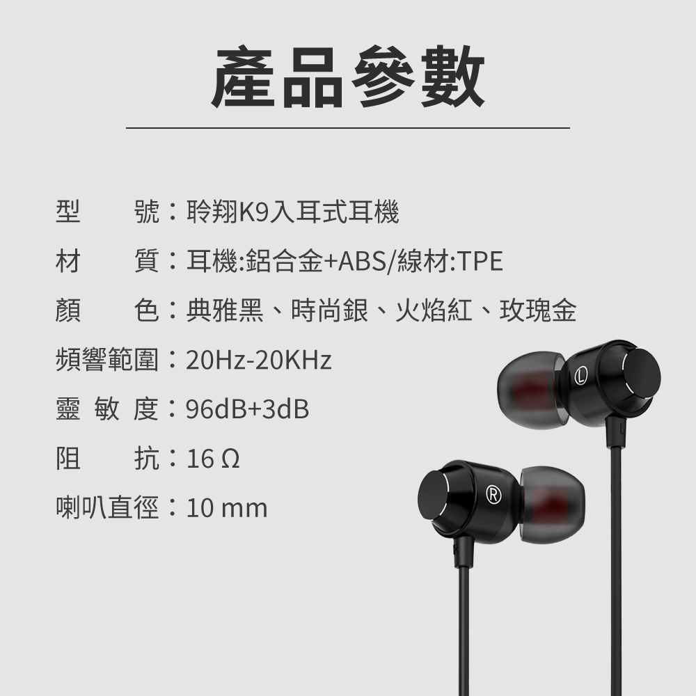 產品參數型號聆翔K9入耳式耳機材質耳機:鋁合金+ABS/線材:TPE顏色:典雅黑、時尚銀、火焰紅、玫瑰金頻響範圍:0Hz-20KHz靈敏度:96dB+3dB阻抗:16 2喇叭直徑:10 mm