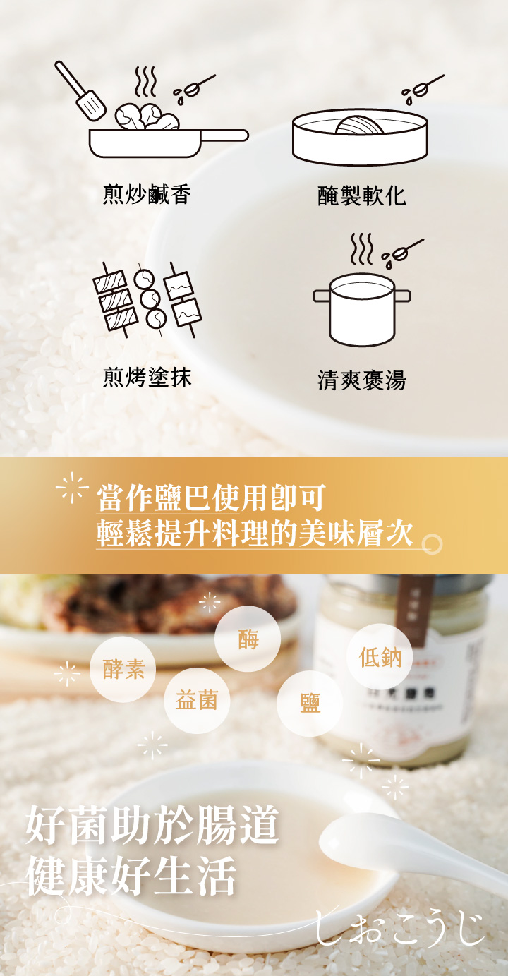 鹽麴來自於日本，是一種以米麴與鹽天然發酵的傳統調味料，除了能取代鹽巴外，更能讓料理散發自然鮮甜，近年更因發酵食物的熱議讓鹽麴在日本主婦間風靡。洲南鹽場與禾乃川聯名製作由職人手作，且天然無添加。可用於煎炒時取代鹽巴增添鹹香味，若使用鹽麴醃製肉品可讓肉質軟化也保留食材的鮮甜原味。 | 改變生命的豆漿店 | 禾乃川國產豆製所