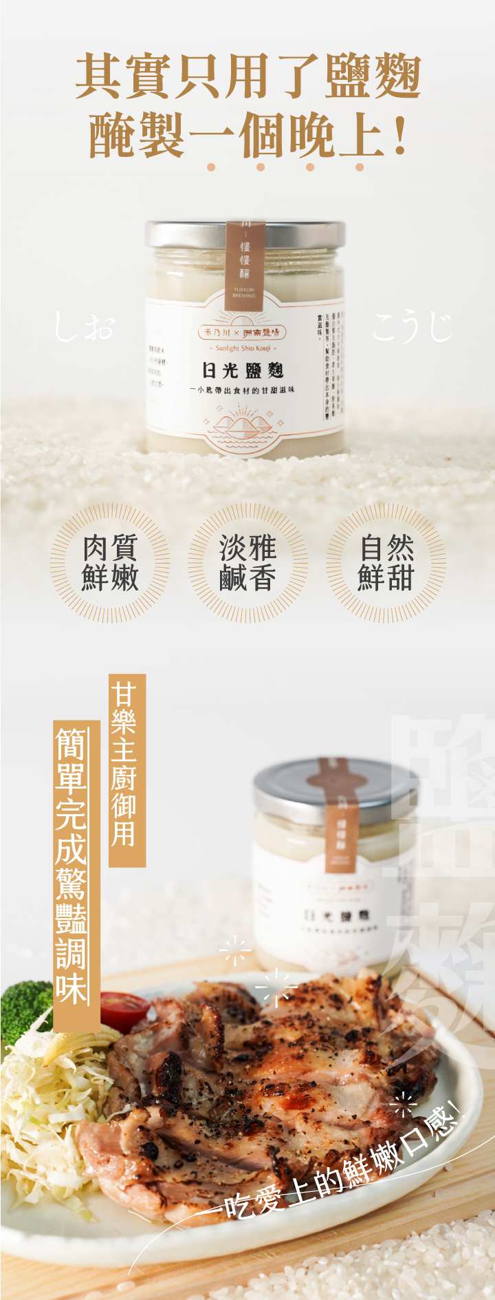 鹽麴來自於日本，是一種以米麴與鹽天然發酵的傳統調味料，除了能取代鹽巴外，更能讓料理散發自然鮮甜，近年更因發酵食物的熱議讓鹽麴在日本主婦間風靡。洲南鹽場與禾乃川聯名製作由職人手作，且天然無添加。可用於煎炒時取代鹽巴增添鹹香味，若使用鹽麴醃製肉品可讓肉質軟化也保留食材的鮮甜原味。 | 改變生命的豆漿店 | 禾乃川國產豆製所
