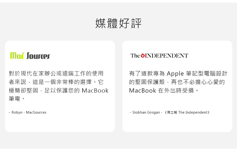 媒體好評 對於現代在家辦公或遠端工作的使用者來說這是一個非常棒的選擇。它極簡卻堅固,足以保護您的 MacBook筆電。 Robyn,MacSourcesThe INDEPENDENT有了這款專為 Apple 筆記型電腦設計的堅固保護殼,再也不必擔心心愛的MacBook 在外出時受損。- Siobhan Grogan,《獨立 The Independent》