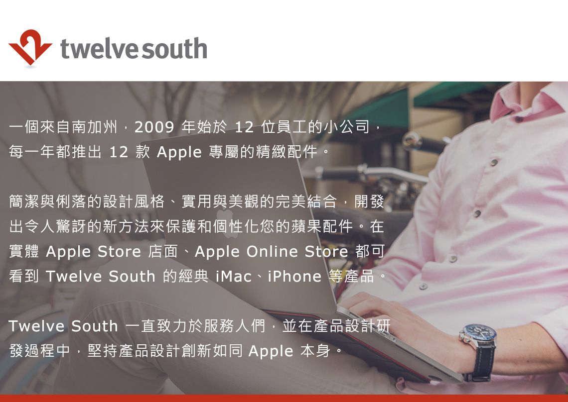 twelve south一個來自南加州,2009年始於 12 位員工的小公司,每一年都推出 12 款 Apple 專屬的精緻配件。簡潔與俐落的設計風格、實用與美觀的完美結合,開發出令人驚訝的新方法來保護和個性化您的蘋果配件。在實體 Apple Store 店面、Apple Online Store 都可看到 Twelve South 的經典 iMac、iPhone 等產品。Twelve South 一直致力於服務人們,並在產品設計研發過程中,堅持產品設計創新如同 Apple 本身。