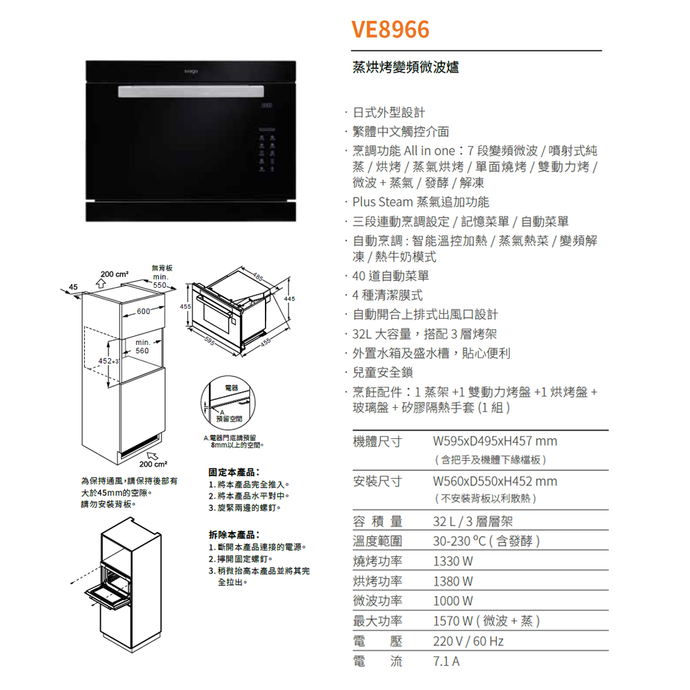 200 cm²45600452min560無min.550455電器VE8966蒸烘烤變頻微波爐式外型設計繁體中文觸控介面烹調功能 All in one: 7段變頻微波/噴射式純蒸/烘烤/蒸氣烘烤/單面燒烤/雙動力烤/微波+蒸氣/發酵/解凍 Plus Steam 蒸氣追加功能三段連動烹調設定/記憶菜單/自動菜單自動烹調:智能溫控加熱/蒸氣熱菜/變頻解凍/熱牛奶模式 道自動菜單4種清潔膜式自動開合上排式出風口設計32L大容量,搭配3層烤架外置水箱及盛水槽,貼心便利兒童安全鎖·烹飪配件:1蒸架+1雙動力烤盤+1 烘烤盤+玻璃盤+矽膠隔熱手套(1組預留空間A.電器門底請預留以上的空間。機體尺寸W595xD495xH457mm200 cm²固定本產品:為保持通風,請保持後部有1. 將本產品完全推入。安裝尺寸大於45mm的空隙。2. 將本產品水平對中。請勿安裝背板。3. 旋緊兩邊的螺釘。容積量拆除本產品:溫度範圍1. 斷開本產品連接的電源。2. 開固定螺釘。燒烤功率(含把手及機體下緣檔板)(不安裝背板以利)32L/3層層架30-230(含發酵)1330 WW560xD550xH452mm3. 稍微抬高本產品並將其完全拉出。烘烤功率1380 W微波功率1000 W最大功率1570W (微波+蒸)電壓電流220V / 60Hz7.1 A