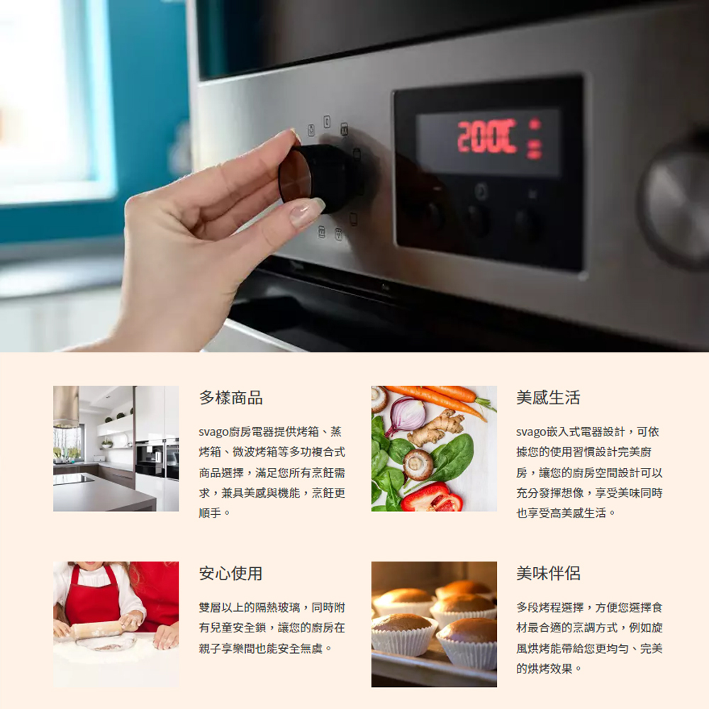 多樣商品svago廚房電器提供烤箱、蒸烤箱、微波烤箱等多功複合式商品選擇,滿足您所有烹飪需求,兼具美感與機能,烹飪更順手。美感生活svago嵌入式電器設計,可依據您的使用習慣設計完美廚房,讓您的廚房空間設計可以充分發揮想像,享受美味同時也享受高美感生活。安心使用雙層以上的隔熱玻璃,同時附有兒童安全鎖,讓您的廚房在親子享樂間也能安全無虞。美味伴侶多段烤程選擇,方便您選擇食材最合適的烹調方式,例如旋風烘烤能帶給您更均匀、完美的烘烤效果。