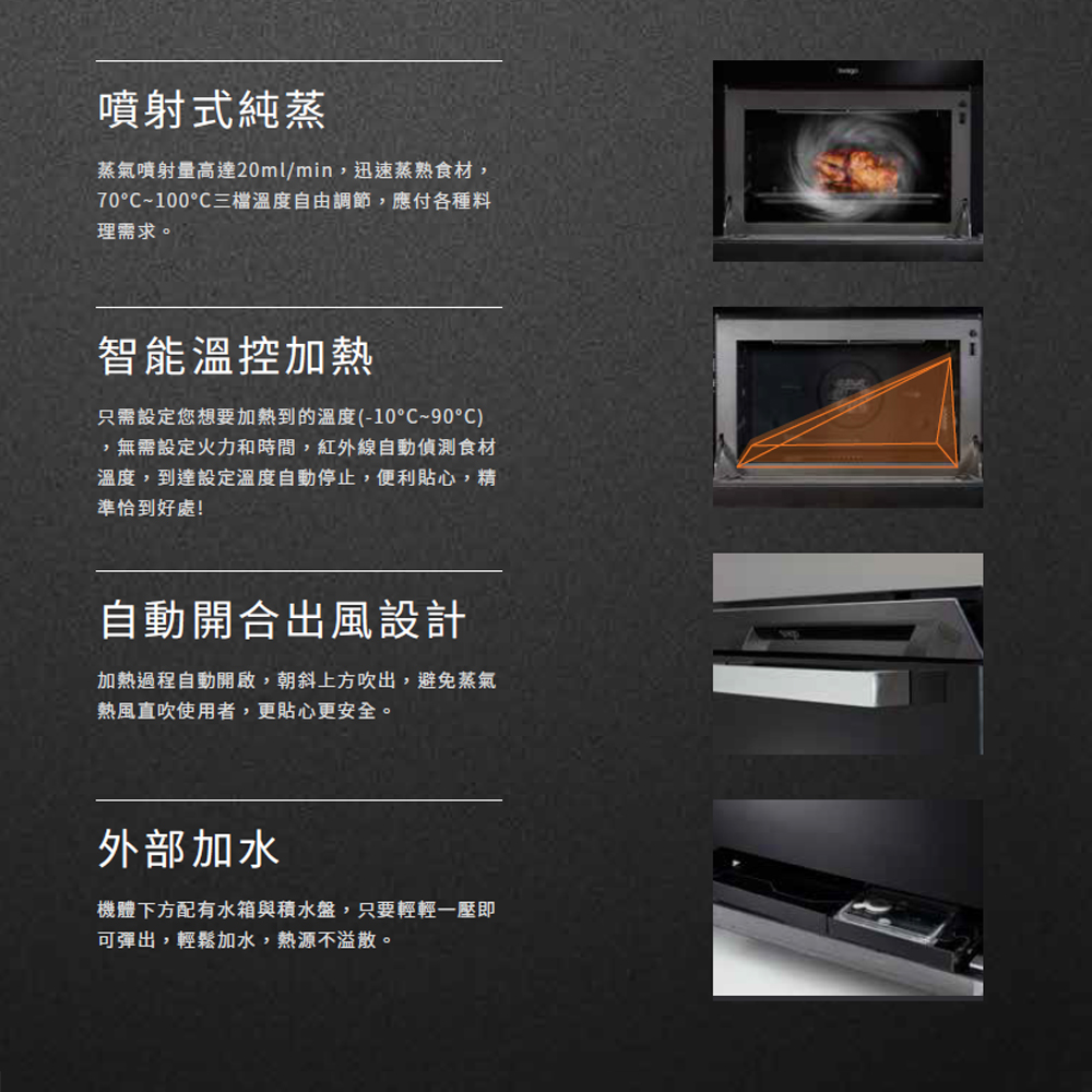 噴射式純蒸蒸氣噴射量高達20ml/min,迅速蒸熟食材,70°C~100°C溫度自由調節,應付各種料理需求。智能溫控加熱只需設定您想要加熱到的溫度(-10°C~90°C),無需設定火力和時間,紅外線自動偵測食材溫度,到達設定溫度自動停止,便利貼心,精準恰到好處!自動開合出風設計加熱過程自動開啟,朝斜上方吹出,避免蒸氣熱風直吹使用者,更貼心更安全。外部加水機體下方配有水箱與積水盤,只要輕輕一壓即可彈出,輕鬆加水,熱源不溢散。