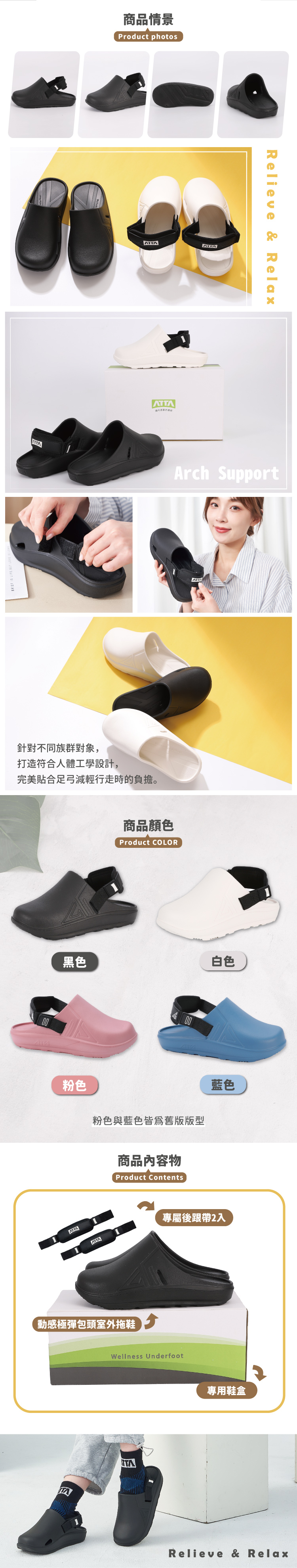 商品情景Product photosAT針對不同族群對象,打造符合人體工學設計,完美貼合足弓減輕行走時的負擔。黑色ATTARelieve & Relax Support商品顏色Product COLOR商品內容物Product Contents動感極彈包頭室外拖鞋TA白色專屬後跟帶2入Wellness Underfoot專用鞋盒Relieve & Relax