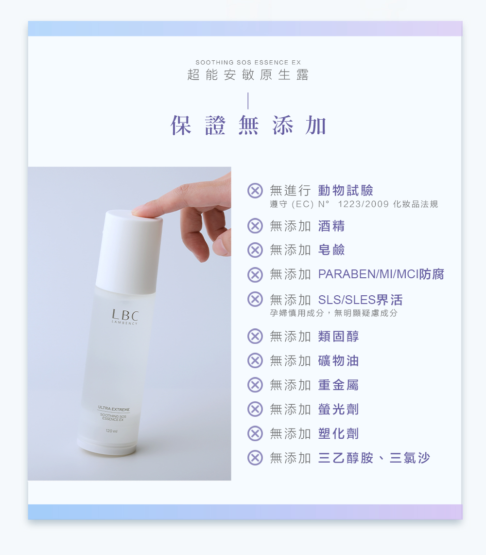 SOOTHING SOS  超能安敏原生露保證無添加LBCLAMBENCYULTRA EXTREMESOOTHING ESSENCE EX 無進行 動物試驗遵守EC) N°1223/2009 化妝品法規無添加 酒精 無添加 皂鹼 無添加 PARABEN/MI/MCI防腐 無添加 SLS/SLES界活孕婦慎用成分,無明顯疑慮成分 無添加 類固醇 無添加 礦物油 無添加 重金屬 無添加 螢光劑 無添加 塑化劑 無添加 三乙醇胺、三氯沙