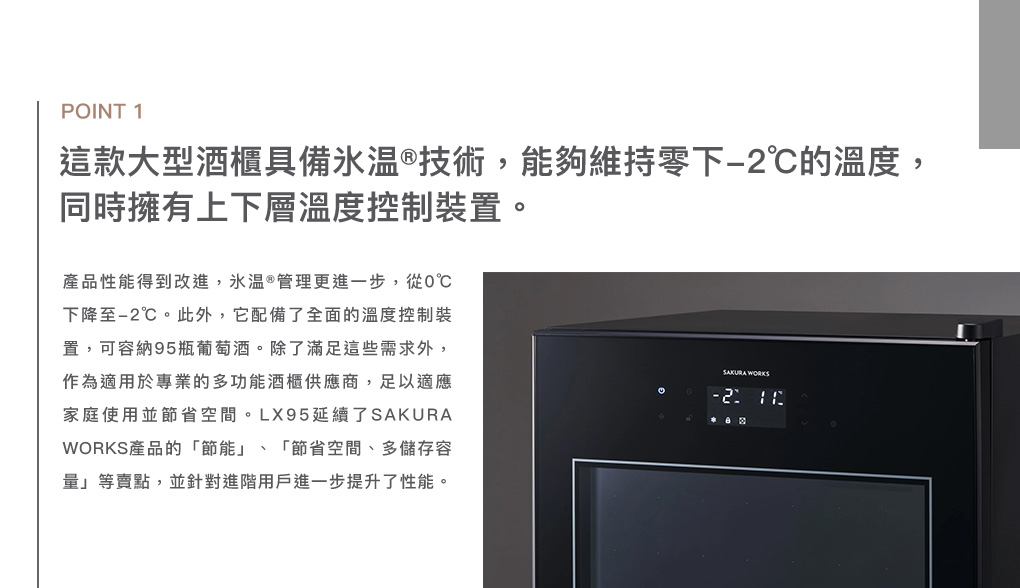 POINT 1這款大型酒櫃具備技術,能夠維持零下-2的溫度,同時擁有上下層溫度控制裝置。產品性能得到改進,氷 ®管理更進一步,從0下降至-2℃。此外,它配備了全面的溫度控制裝置,可容納95瓶。除了滿足這些需求外,作為適用於專業的多功能酒櫃供應商,足以適應家庭使用並節省空間。LX95延續了WORKS產品的「節能」、「節省空間、多儲存容量」等賣點,並針對進階用戶進一步提升了性能。SAKURA WORKS