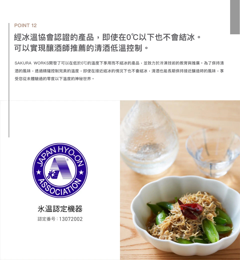 POINT 12經冰協會認證的產品,即使在0以下也不會結冰。可以實現釀酒師推薦的低溫控制。SAKURA WORKS開發了可以在低於0的溫度下享用而不結冰的產品,並致力於冷凍技術的教育與推廣。為了保持的風味,透過精確控制完美的溫度,即使在接近結冰的情況下也不會結冰,也能長期保持接近釀造時的風味,享受您從未體驗過的零度以下溫度的神秘世界。 HYOONSSOCIATION溫認定機器認定番号:13072002