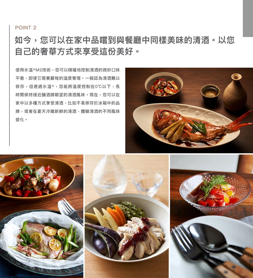 POINT 2如今,您可以在家中品嚐到與餐廳中同樣美味的。以您自己的奢華方式來享受這份美好。使用®M2技術,您可以精確地控制的微妙口味平衡,即使它需要嚴格的溫度管理。一般認為難以保存,但透過氷®,您能將溫度控制在0℃以下,長時間保持接近釀酒師期望的風味。現在,您可以在家中以多種方式享受,比如不易保存於冰箱中的品牌,或者在夏天冷藏新鮮的,體驗的不同風味變化。