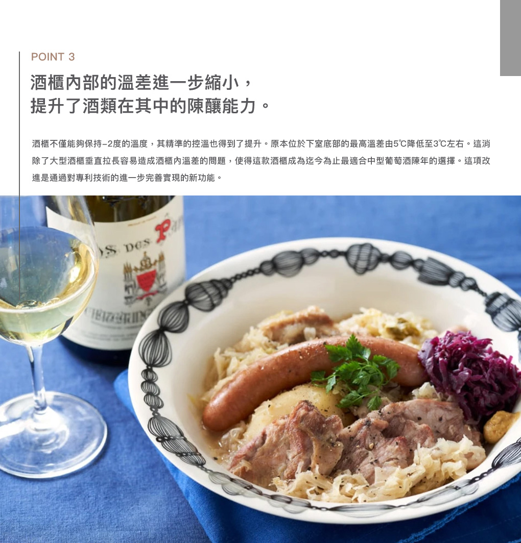 OINT 3酒櫃部的溫差進一步縮小,提升了酒類在其中的陳釀能力。酒櫃不僅能夠保持度的溫度,其精準的控溫也得到了提升。原本位於下室底部的最高溫差由5℃降低至3℃左右。這消除了大型酒櫃垂直拉長容易造成酒櫃內溫差的問題,使得這款酒櫃成為迄今為止最適合中型陳年的選擇。這項改進是通過對專利技術的進一步完善實現的新功能。 P