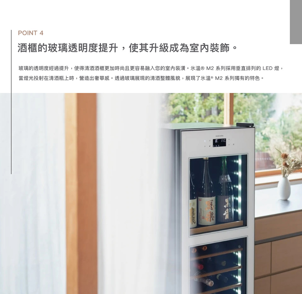 POINT 4酒櫃的玻璃透明度提升,使其升級成為室內裝飾玻璃的透明度經過提升,使得酒櫃更加時尚且更容易融入您的室內裝潢。® M2系列採用垂直排列的LED燈,當燈光投射在瓶上時,營造出奢華感。透過玻璃展現的整體風貌,展現了 ® M2系列獨有的特色。