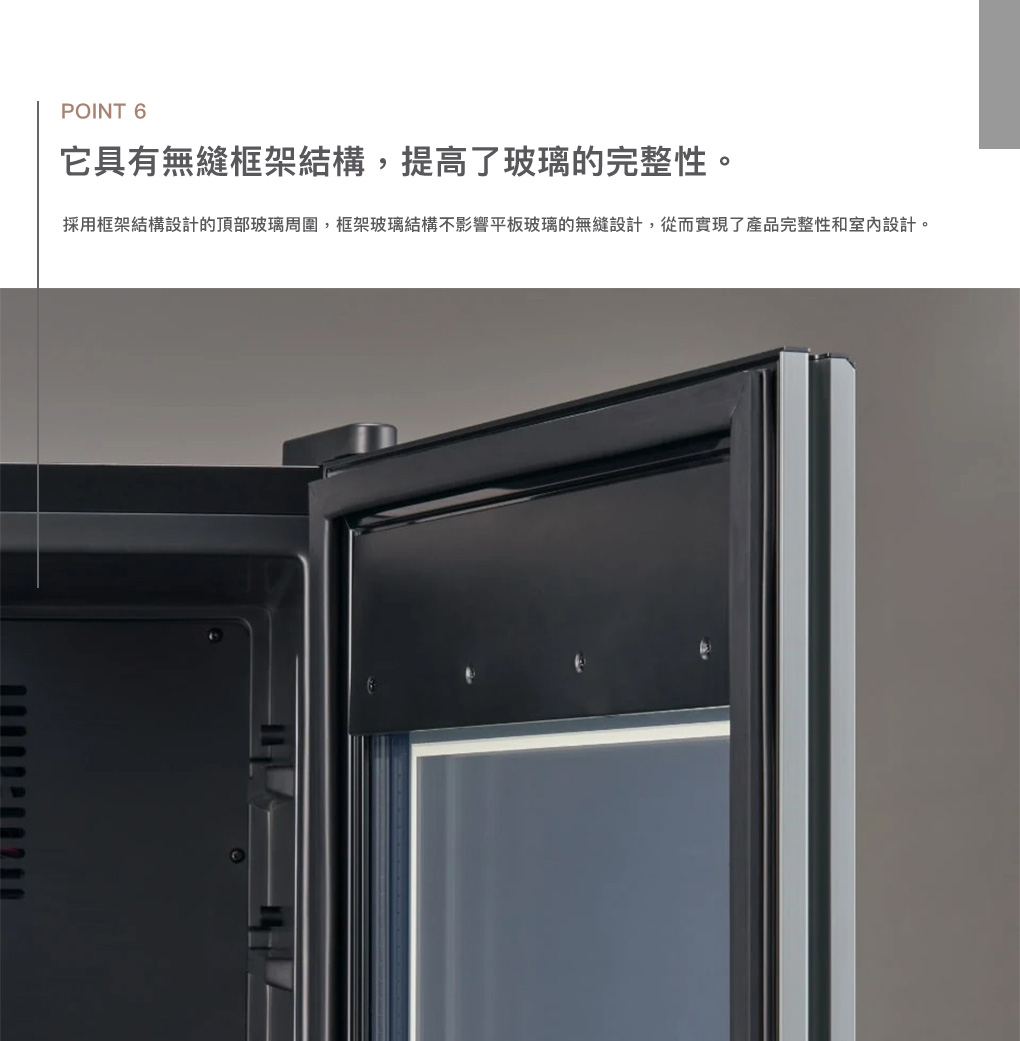 POINT 6它具有無縫框架結構,提高了玻璃的完整性。採用框架結構設計的頂部玻璃周圍,框架玻璃結構不影響平板玻璃的無縫設計,從而實現了產品完整性和室內設計。
