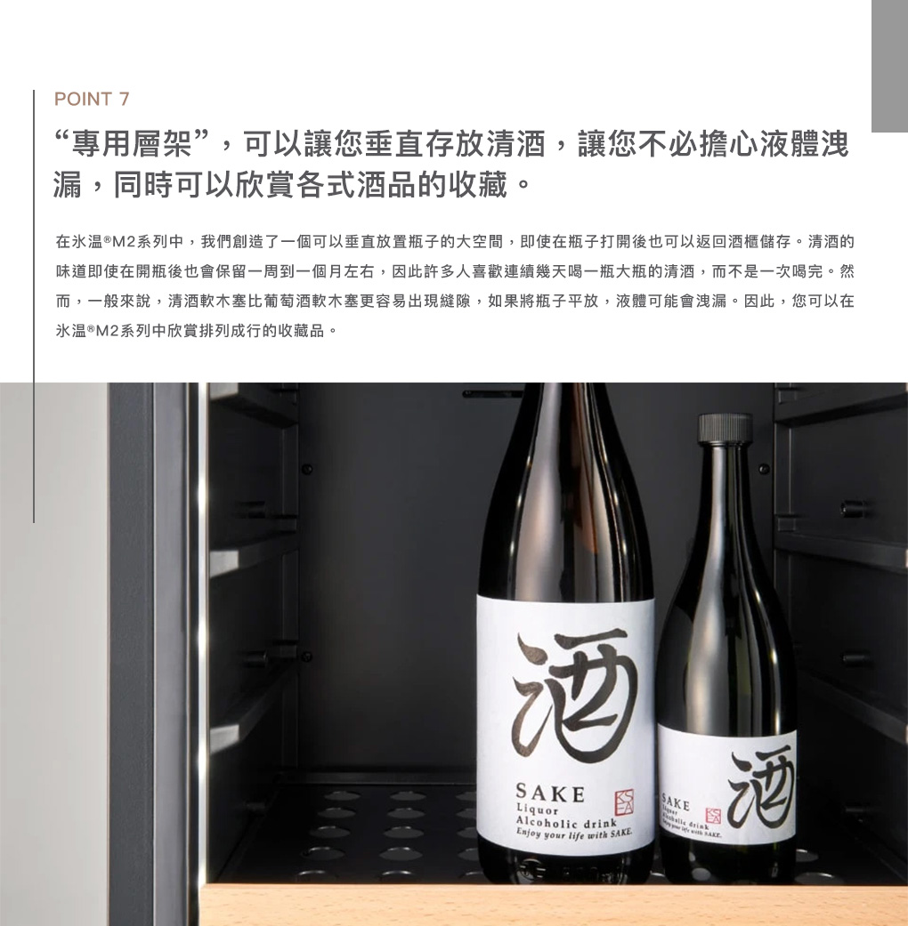 POINT 7“專用層架”,可以讓您垂直存放,讓您不必擔心液體洩漏,同時可以欣賞各式酒品的收藏。在 ®M2系列中,我們創造了一個可以垂直放置瓶子的大空間,即使在瓶子打開後也可以返回酒櫃儲存。的味道即使在開瓶後也會保留一周到一個月左右,因此許多人喜歡連續幾天喝一瓶大瓶的,而不是一次喝完。然而,一般來說,軟木塞比軟木塞更容易出現縫隙,如果將瓶子平放,液體可能會洩漏。因此,您可以在温®M2系列中欣賞排列成行的收藏品。酒LiquorAlcoholic drink your life with SAKESAKESAKE酒