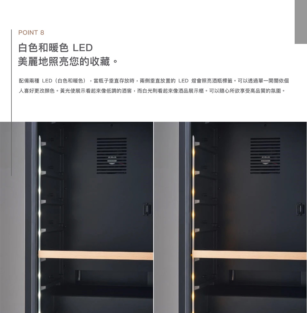 POINT 8白色和暖色 LED美麗地照亮您的收藏。配備兩種 LED(白色和暖色),當瓶子垂直存放時,兩側垂直放置的 LED 燈會照亮酒瓶標籤。可以透過單一開關依個人喜好更改顏色。黃光使展示看起來像低調的酒窖,而白光則看起來像酒品展示櫃。可以隨心所欲享受高品質的氛圍。