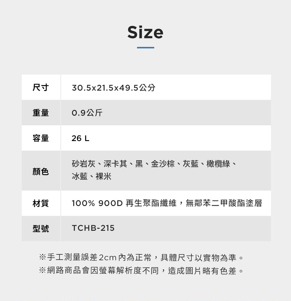 Size尺寸30.5x21.5x49.5公分重量0.9公斤容量26 L顏色砂岩灰、深卡其、黑、金沙棕、灰藍、橄欖綠、冰藍、裸米材質100% 900D 再生聚酯纖維,無鄰苯二甲酸酯塗層型號TCHB-215※手工測量誤差2cm 為正常,具體尺寸以實物為準。※網路商品會因螢幕解析度不同,造成圖片略有色差。