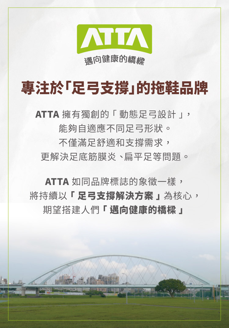 邁向健康的橋樑專注於足弓支撐的拖鞋品牌ATTA 擁有獨創的「動態足弓設計,能夠自適應不同足弓形狀。不僅滿足舒適和支撐需求,更解決足底筋膜炎、扁平足等問題。ATTA 如同品牌標誌的象徵一樣,將持續以「足弓支撐解決方案為核心,期望搭建人們「邁向健康的橋樑」
