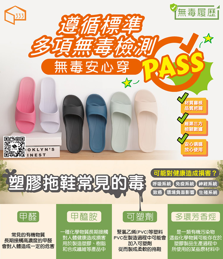 333遵循標準多項無毒檢測無毒安心穿無毒履歷PASSOKLYNSINEST材質審核品質把關經第三方檢驗數據安心選購放心使用塑膠拖鞋常見的毒甲醛常見的有機物質長期接觸高濃度的甲醛會對人體造成一定的危害甲醯胺一種化學物質長期接觸對人體健康造成損害用於製造塑膠、樹脂和合成纖維等產品中可能對健康造成損害?呼吸系統免疫系統神經系統致癌環境負面影響生殖系統可塑劑多環芳香烴從而製成柔軟的拖鞋是一類有機污染物這些化學物質可能存在於塑膠製品生產過程中所使用的某些原材料中聚氯乙烯(PVC)等塑料PVC在製造過程中可能會加入可塑劑