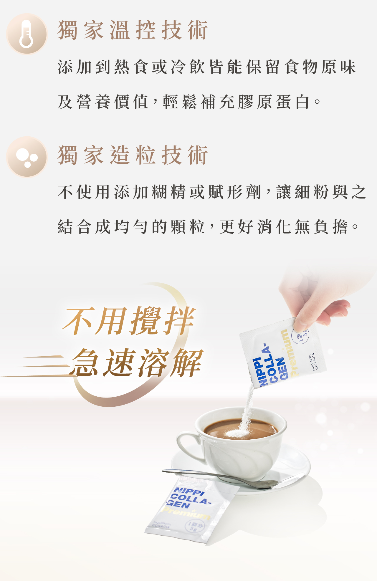 NIPPI膠原蛋白粉|白金版 獨家造粒技術 不使用添加糊精或賦形劑,讓細粉與之 結合成均勻的顆粒,更好消化無負擔。 獨家溫控技術 添加到熱食或冷飲皆能保留食物原味 及營養價值,輕鬆補充膠原蛋白。 100%純膠原蛋白 精湛水解技術,在水中快速溶解,黏糊 感OUT,口感再升級。 5000Da白金胜肽 胜肽型態經過消化後被分解為寡肽和 胺基酸,再輸送到全身。