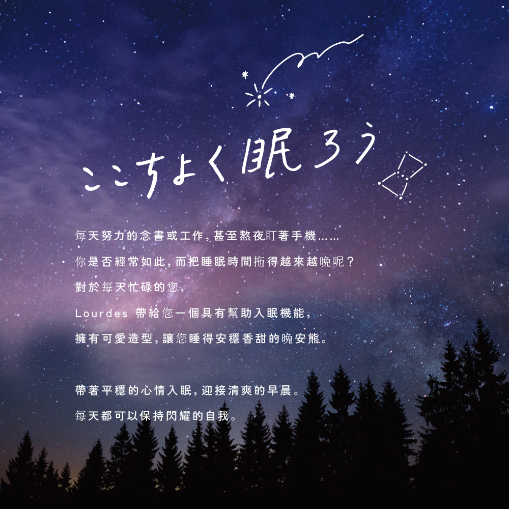 ここちよく眠ろう每天努力的念書或工作,甚至熬夜盯著你是否經常如此,而把睡眠時間拖得越來越晚呢?對於每天忙碌的您,Lourdes 帶給您一個具有幫助入眠機能,擁有可愛造型,讓您睡得安穩香甜的晚安。帶著平穩的心情入眠,迎接清爽的早晨。每天都可以保持閃耀的自我。