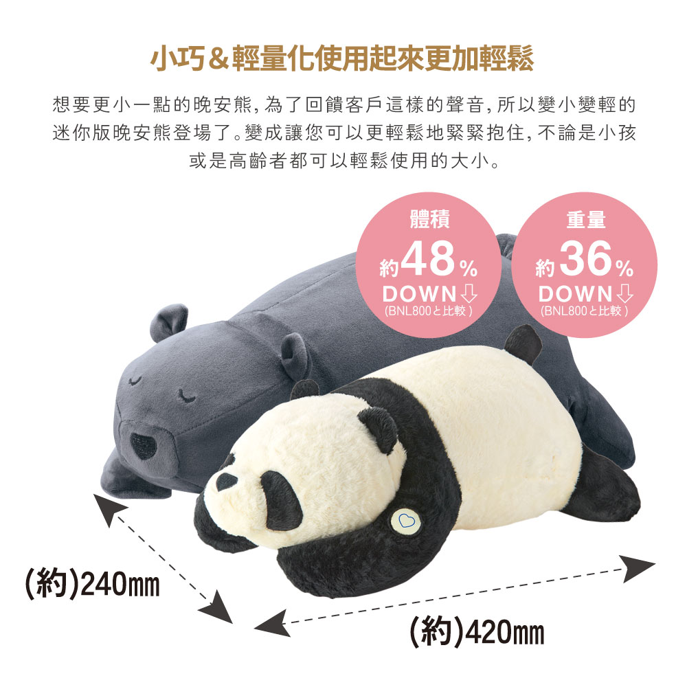 小巧&輕量化使用起來更加輕鬆想要更小一點的晚安, 為了回饋客戶這樣的聲音, 所以變小變輕的迷你版晚安熊登場了。變成讓您可以更輕鬆地緊緊抱住,不論是小孩或是高齡者都可以輕鬆使用的大小。(約)240mm體積48%(BNL800比較)重量約36%(BNL800比較)(約)420mm