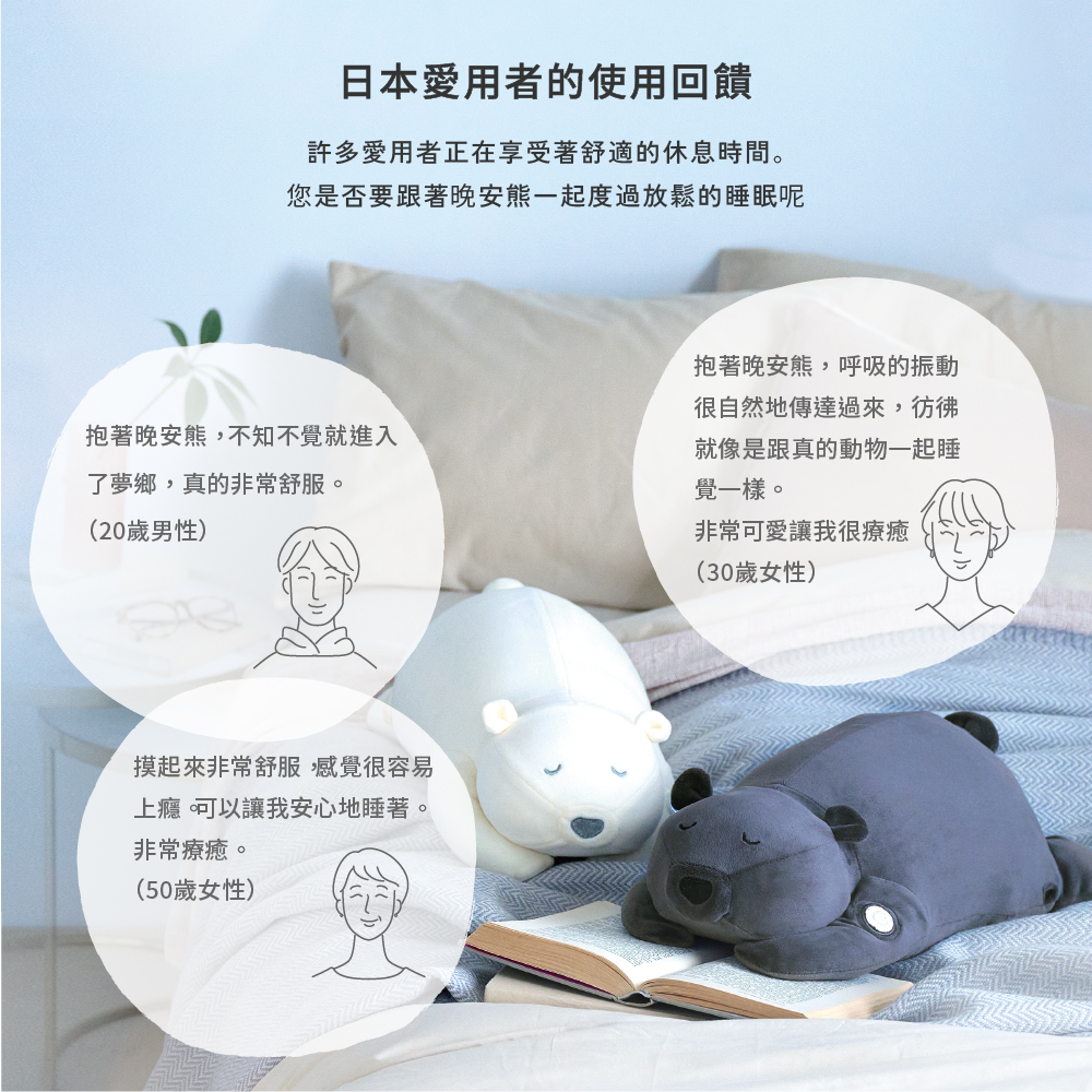 日本愛用者的使用回饋許多愛用者正在享受著舒適的休息時間。您是否要跟著晚安熊一起度過放鬆的睡眠呢抱著晚安熊,呼吸的振動很自然地傳達過來,彷彿抱著晚安熊,不知不覺就進入了夢鄉,真的非常舒服。就像是跟真的動物一起睡覺一樣。(20歲男性)非常可愛讓我很療癒(30歲女性)摸起來非常舒服,感覺很容易上癮可以讓我安心地睡著。非常療癒。(50歲女性)