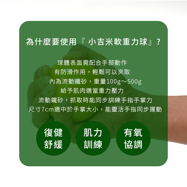 為什麼要用『 小吉米軟重力球復健球沙球』？ 針對 ＜復健舒緩＞、＜肌力訓練＞、＜有氧協調＞等輔助應用，小吉米軟重力球有以下的重點需求！ ☑球體表面需配合手部動作有防滑作用，輕鬆可以夾取 ☑內為流動鐵砂，重量100g～500g，給予肌肉適當重力壓力 ☑流動鐵砂，抓取時能同步訓練手指手掌力 ☑尺寸7cm適中於手掌大小，能靈活手指同步運動-手腕彎曲會痛,強化手腕運動,手腕轉動會痛,手腕痛位置,手腕復健運動,手腕撐著會痛,手腕痛看哪科,手腕內側痛,手腕關節伸展運動,類風濕性關節炎也有可能引起手腕痛,媽媽手