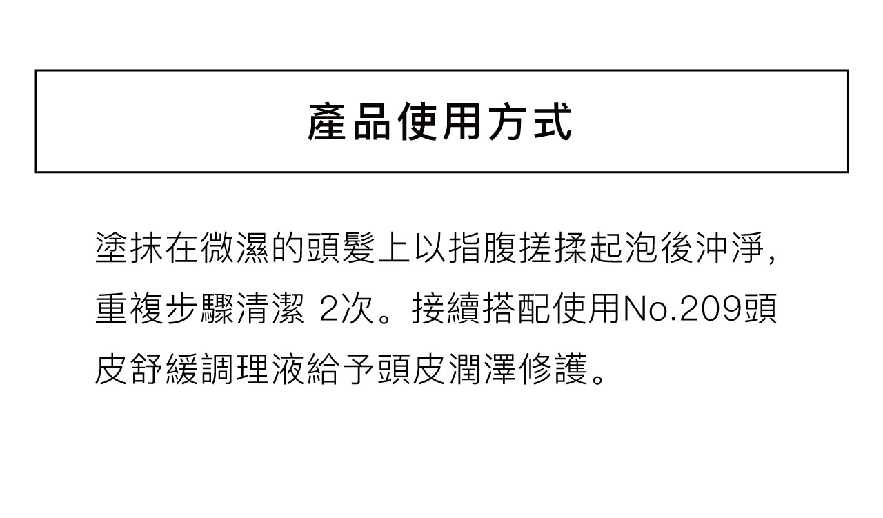 產品使用方式塗抹在微濕的頭髮上以指腹搓揉起泡後沖淨,重複步驟清潔 2次。接續搭配使用No.209頭皮舒緩調理液給予頭皮潤澤修護。