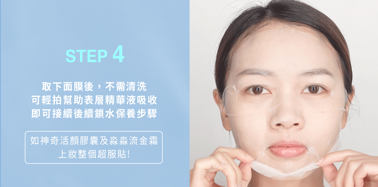 產品使用方法，第四步：取下面膜後，不需清洗，可輕拍幫助表層精華液吸收，即可接續後續鎖水保養步驟（可用神奇活顏膠囊＆淼淼流金霜）