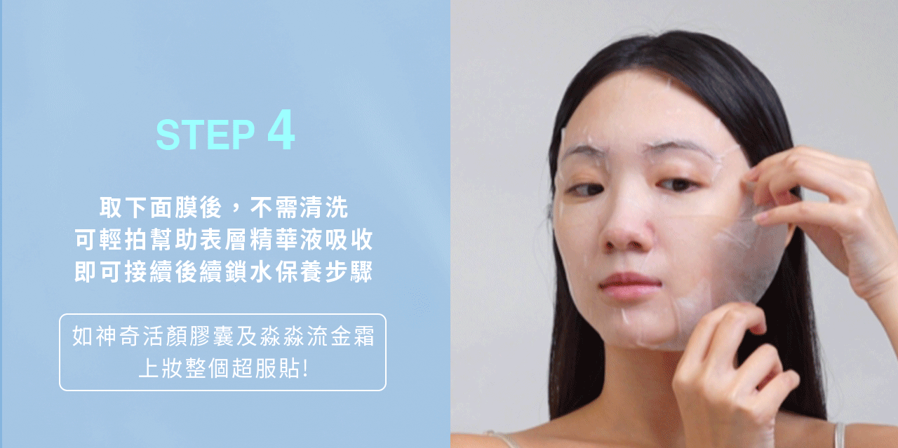 膚淺晶沛面膜_使用方法:第四步 產品使用方法,第四步:取下面膜後,不需清洗,可輕拍幫助表層精華液吸收,即可接續後續鎖水保養步驟(可用神奇活顏膠囊&淼淼流金霜)