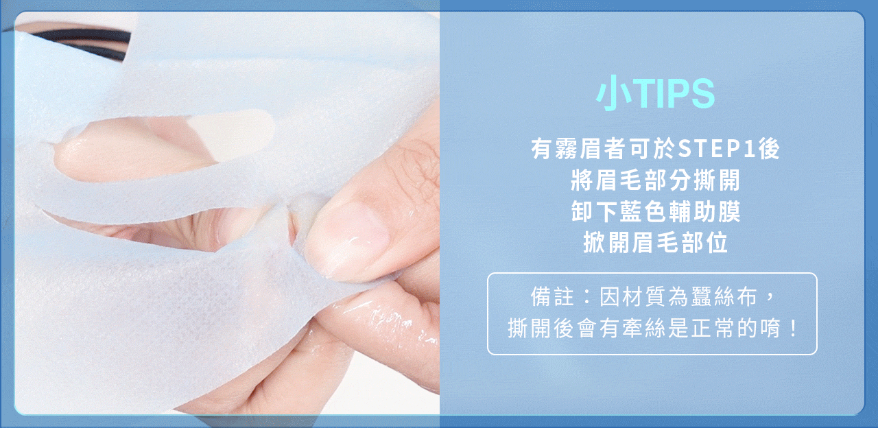 產品使用方法，小技巧：有霧眉者可於第一步，將眉毛部分撕開，卸下藍色輔助膜，掀開眉毛部位（因材質為蠶絲布，撕開後會有牽絲為正常）