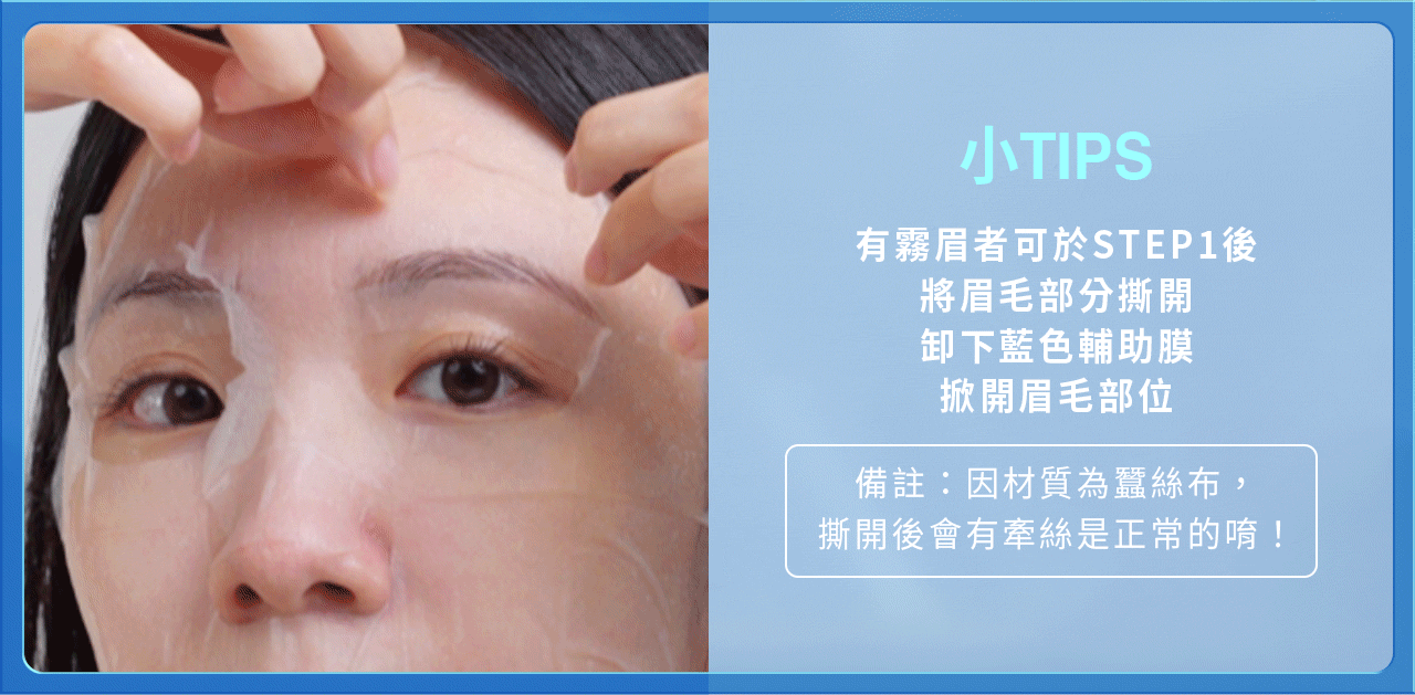 膚淺晶沛面膜_小技巧 產品使用方法,小技巧:有霧眉者可於第一步,將眉毛部分撕開,卸下藍色輔助膜,掀開眉毛部位(因材質為蠶絲布,撕開後會有牽絲為正常)