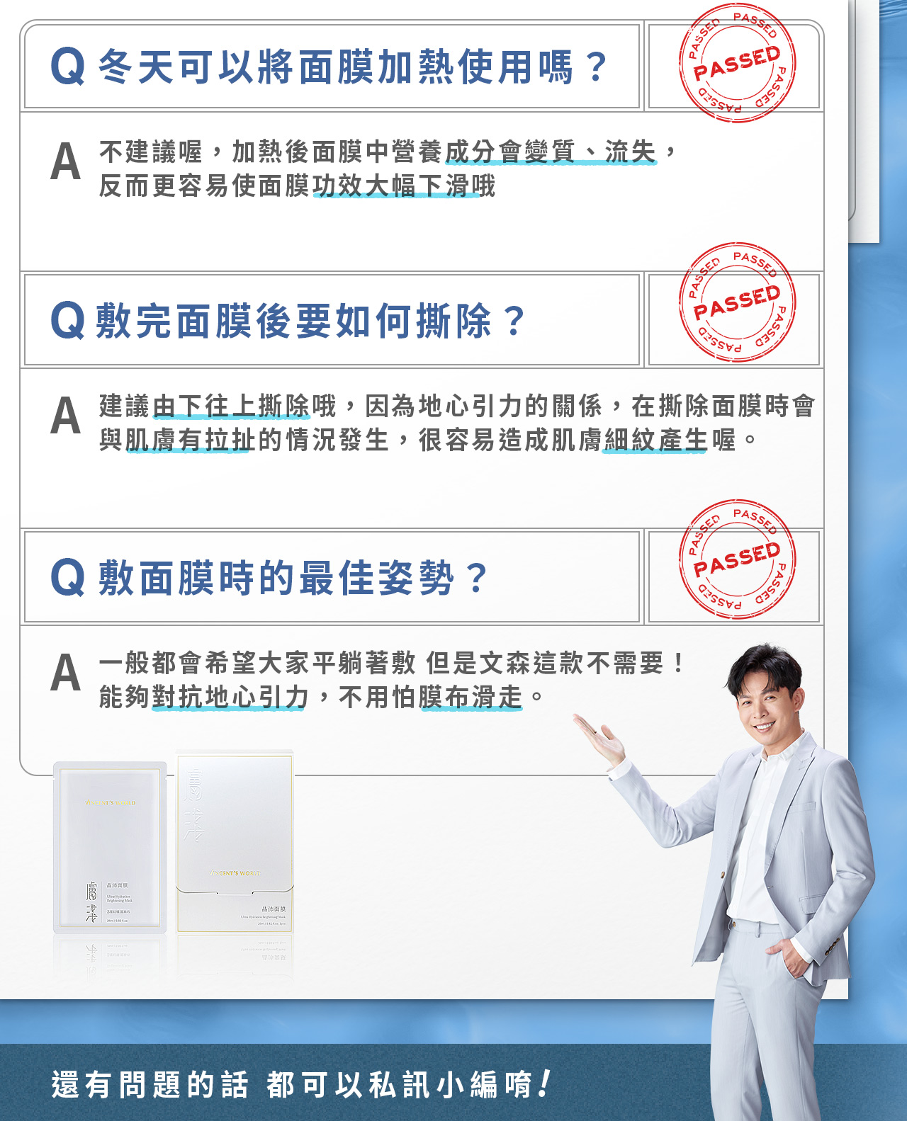 膚淺晶沛面膜_相關問題2 不建議加熱,成分會變質,導致功效下滑且敷完後需由下往上撕除,才不會拉扯產生細紋,這款能夠對抗地心引力,不躺平也不用怕膜布滑走