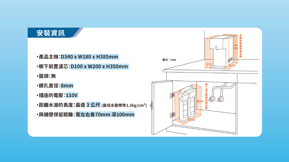 資訊安裝產品主機D340xW180xH385mm•櫥下前置濾芯:D100xW200x H350mm龍頭:無鑽孔直徑:8mm插座的電壓:110V·距離水源的長度:最遠3公尺(最低水壓標準1.5kg/cm²)·與牆壁保留距離:左右各70mm 深100mm單位:mm高350